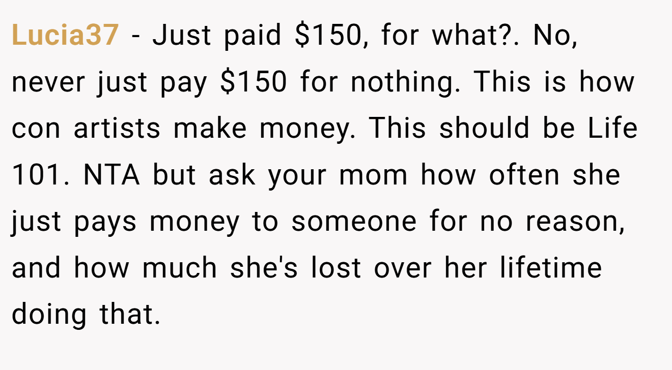 Lucia37 - Just paid $150, for what?. No, never just pay $150 for nothing. This is how con artists make money. This should be Life 101. NTA but ask your mom how often she just pays money to someone for no reason, and how much she's lost over her lifetime doing that.