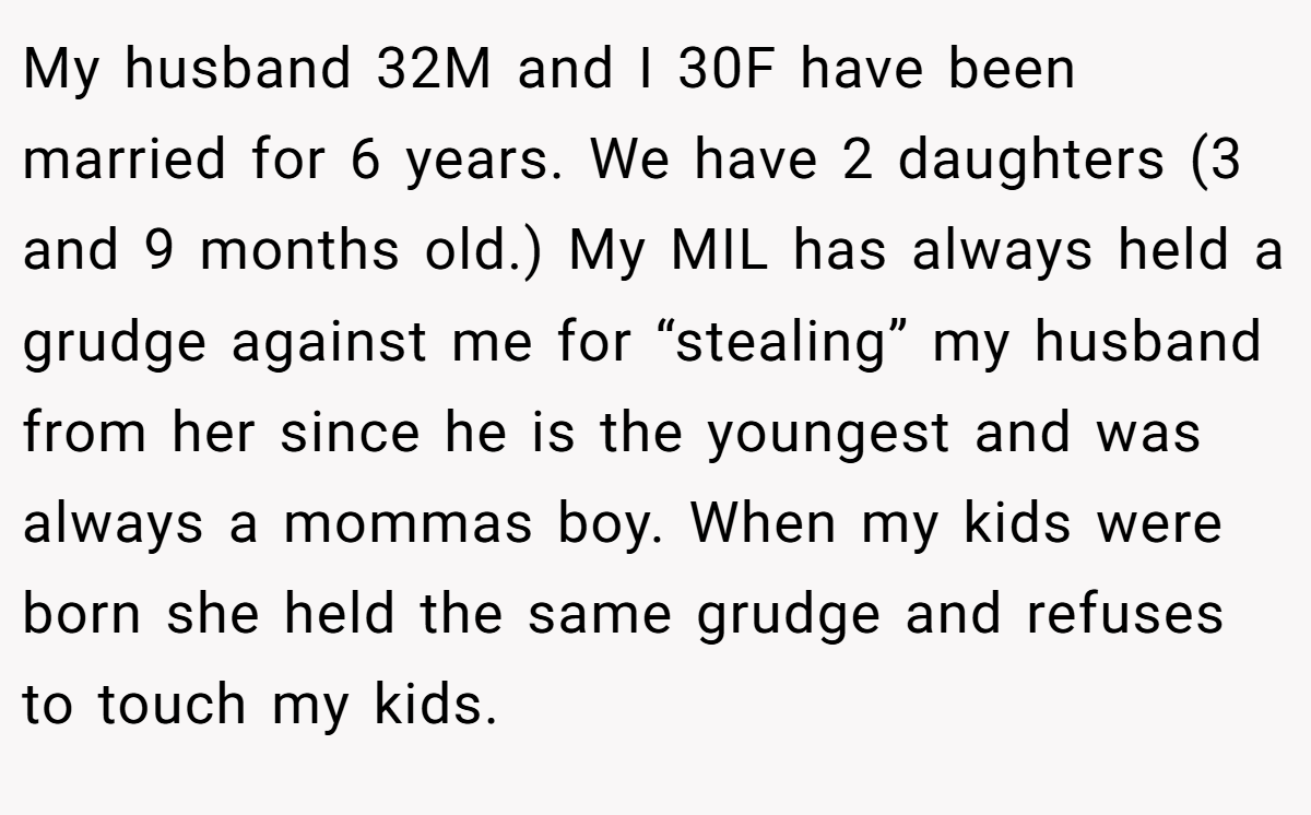 My husband 32M and I 30F have been married for 6 years. We have 2 daughters (3 and 9 months old.) My MIL has always held a grudge against me for “stealing” my husband from her since he is the youngest and was always a mommas boy. When my kids were born she held the same grudge and refuses to touch my kids.