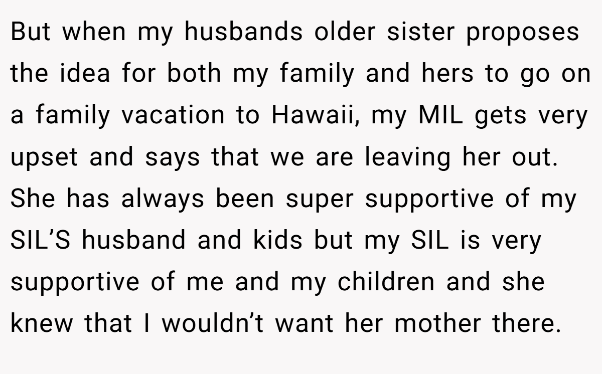 But when my husbands older sister proposes the idea for both my family and hers to go on a family vacation to Hawaii, my MIL gets very upset and says that we are leaving her out. She has always been super supportive of my SIL’S husband and kids but my SIL is very supportive of me and my children and she knew that I wouldn’t want her mother there.