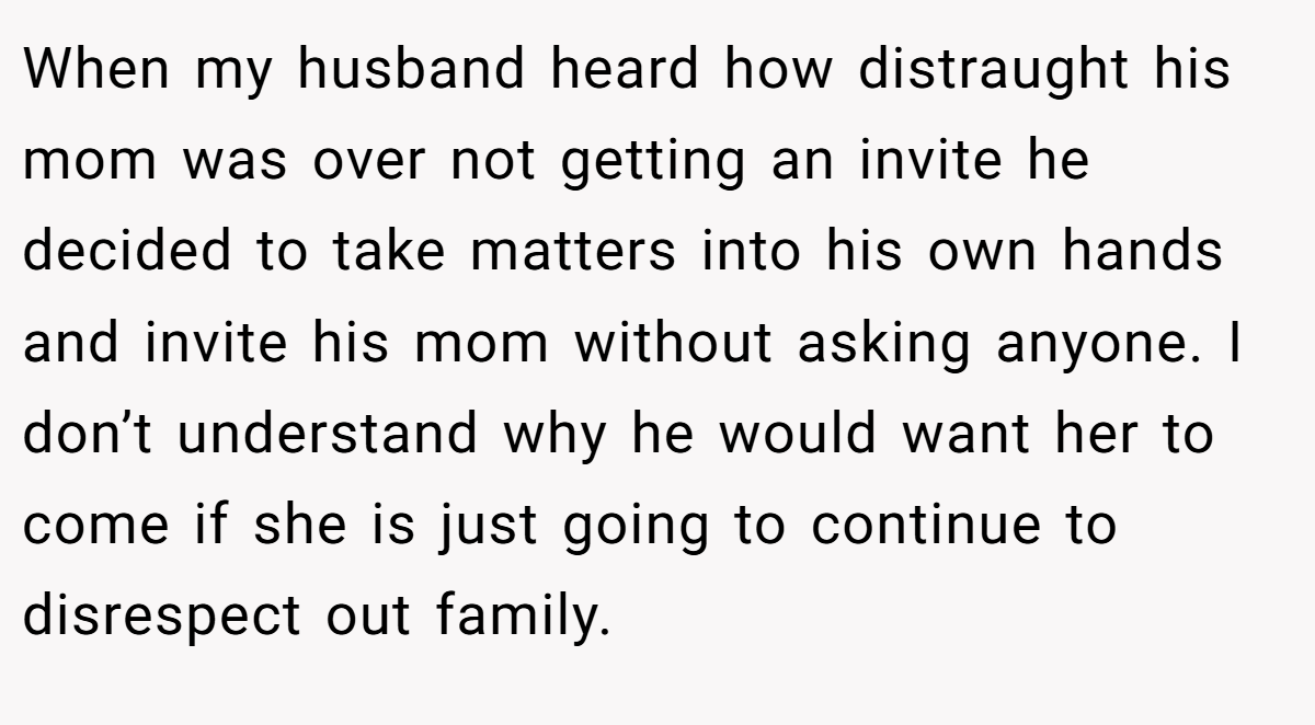 When my husband heard how distraught his mom was over not getting an invite he decided to take matters into his own hands and invite his mom without asking anyone. I don’t understand why he would want her to come if she is just going to continue to disrespect out family.