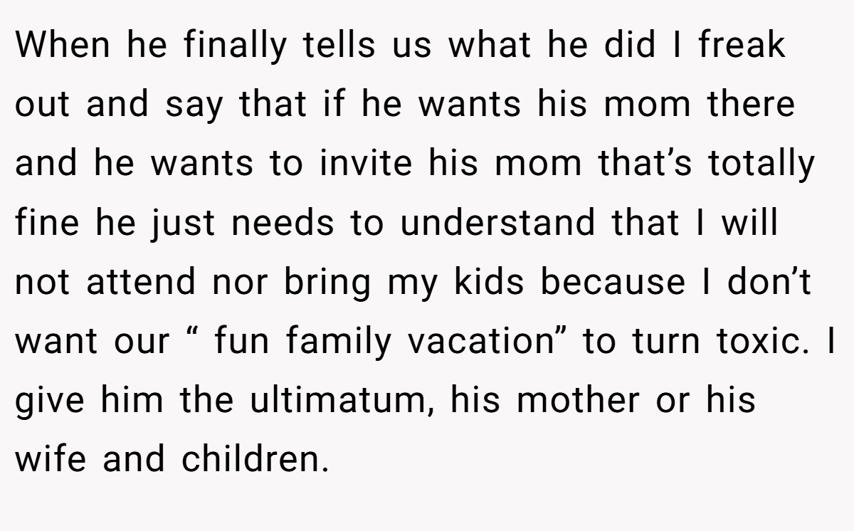 When he finally tells us what he did I freak out and say that if he wants his mom there and he wants to invite his mom that’s totally fine he just needs to understand that I will not attend nor bring my kids because I don’t want our “ fun family vacation” to turn toxic. I give him the ultimatum, his mother or his wife and children.