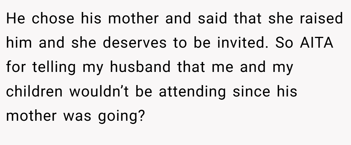 He chose his mother and said that she raised him and she deserves to be invited. So AITA for telling my husband that me and my children wouldn’t be attending since his mother was going?