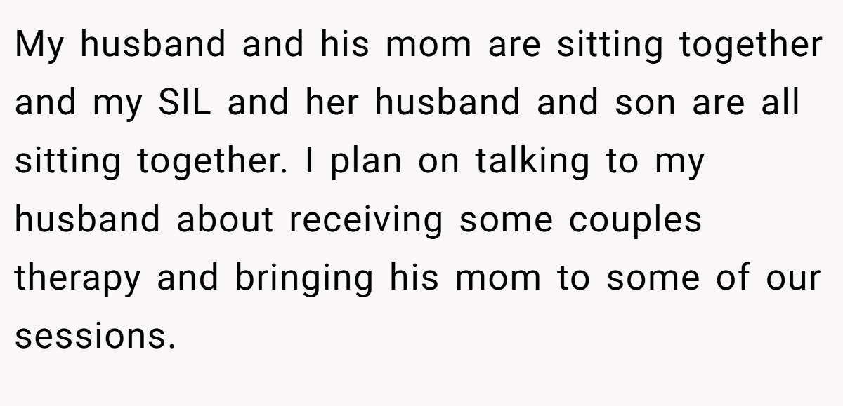 My husband and his mom are sitting together and my SIL and her husband and son are all sitting together. I plan on talking to my husband about receiving some couples therapy and bringing his mom to some of our sessions.