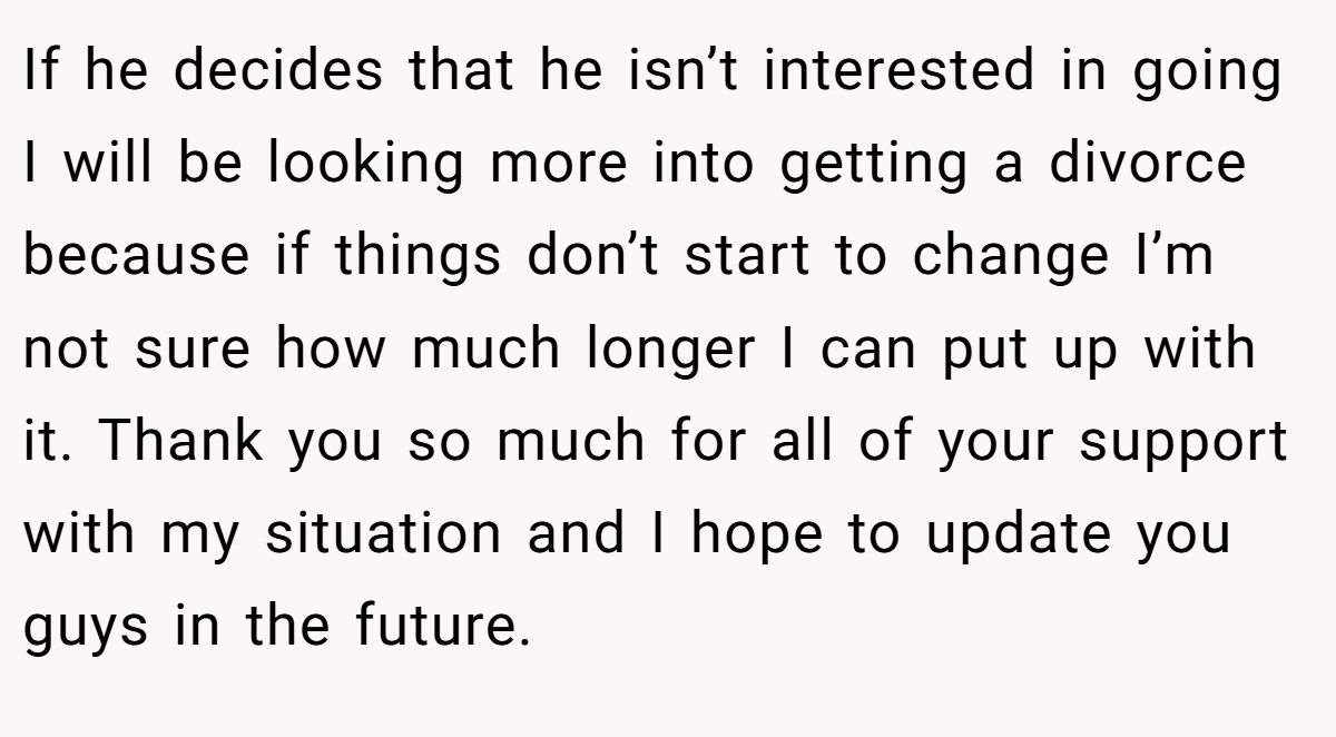If he decides that he isn’t interested in going I will be looking more into getting a divorce because if things don’t start to change I’m not sure how much longer I can put up with it. Thank you so much for all of your support with my situation and I hope to update you guys in the future.