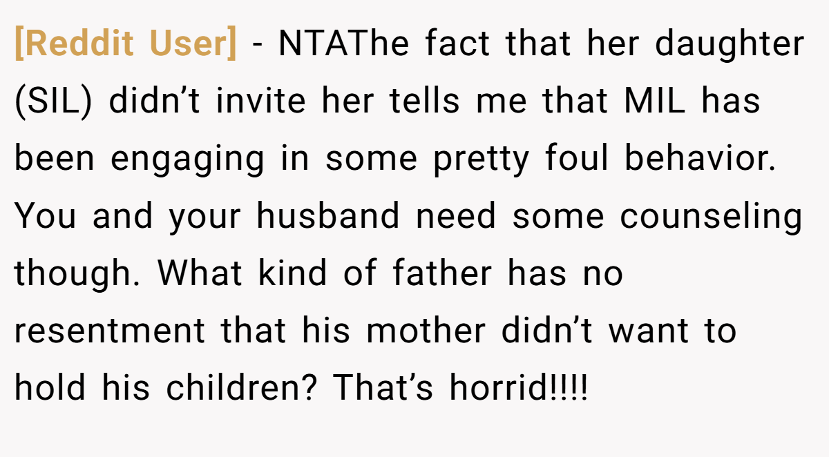 [Reddit User] − NTAThe fact that her daughter (SIL) didn’t invite her tells me that MIL has been engaging in some pretty foul behavior. You and your husband need some counseling though. What kind of father has no resentment that his mother didn’t want to hold his children? That’s horrid!!!!