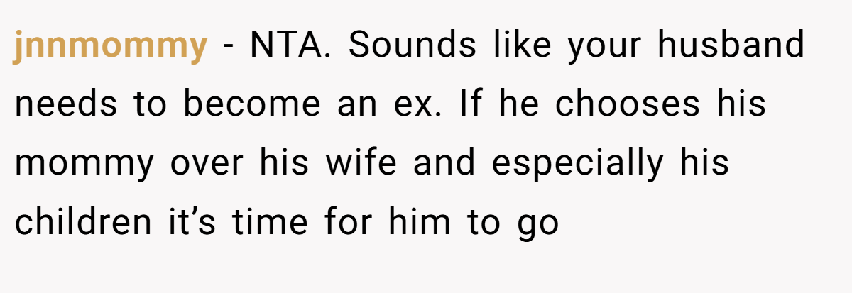 jnnmommy − NTA. Sounds like your husband needs to become an ex. If he chooses his mommy over his wife and especially his children it’s time for him to go