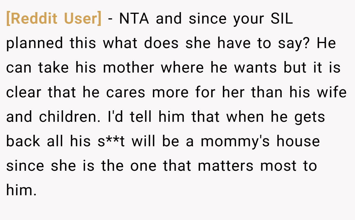[Reddit User] − NTA and since your SIL planned this what does she have to say? He can take his mother where he wants but it is clear that he cares more for her than his wife and children. I'd tell him that when he gets back all his s**t will be a mommy's house since she is the one that matters most to him.
