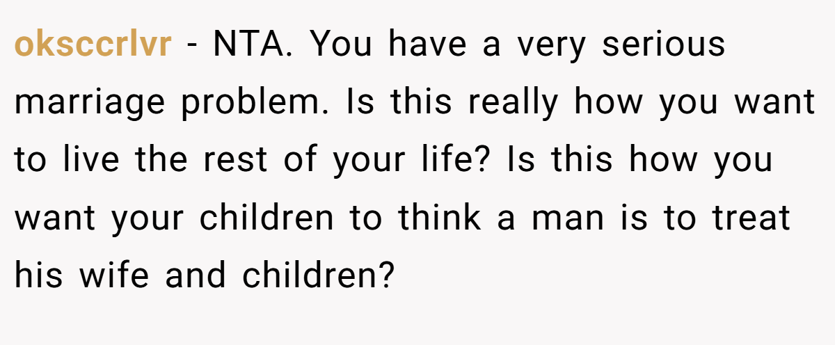 oksccrlvr − NTA. You have a very serious marriage problem. Is this really how you want to live the rest of your life? Is this how you want your children to think a man is to treat his wife and children?