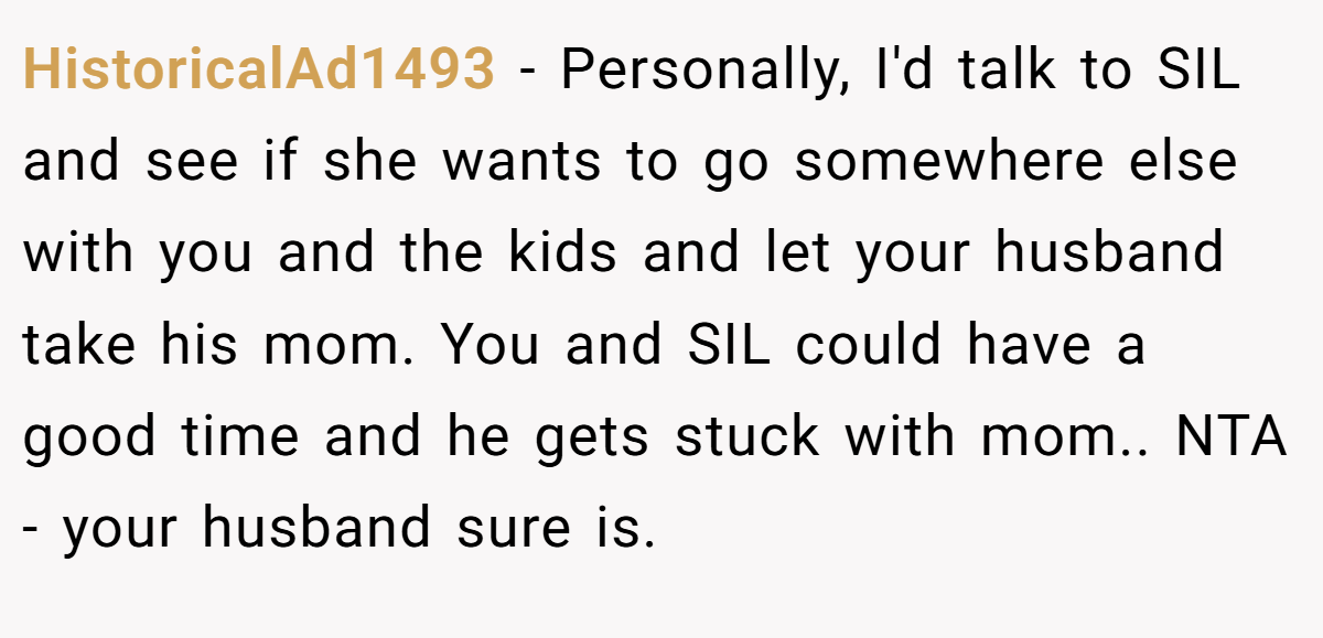 HistoricalAd1493 − Personally, I'd talk to SIL and see if she wants to go somewhere else with you and the kids and let your husband take his mom. You and SIL could have a good time and he gets stuck with mom.. NTA - your husband sure is.