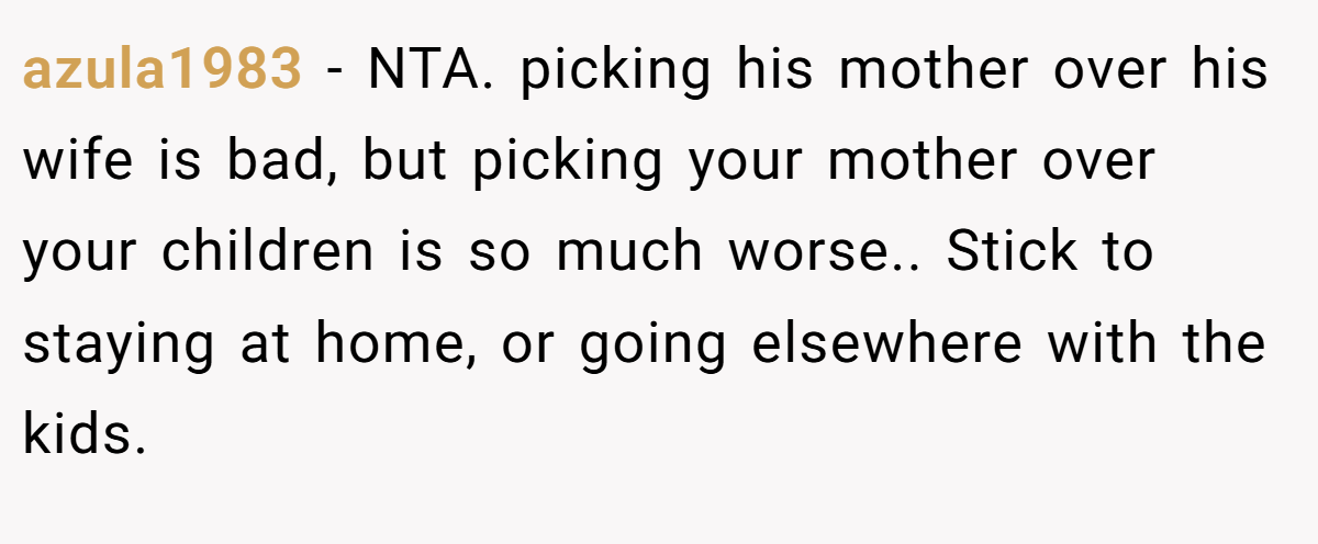 azula1983 − NTA. picking his mother over his wife is bad, but picking your mother over your children is so much worse.. Stick to staying at home, or going elsewhere with the kids.