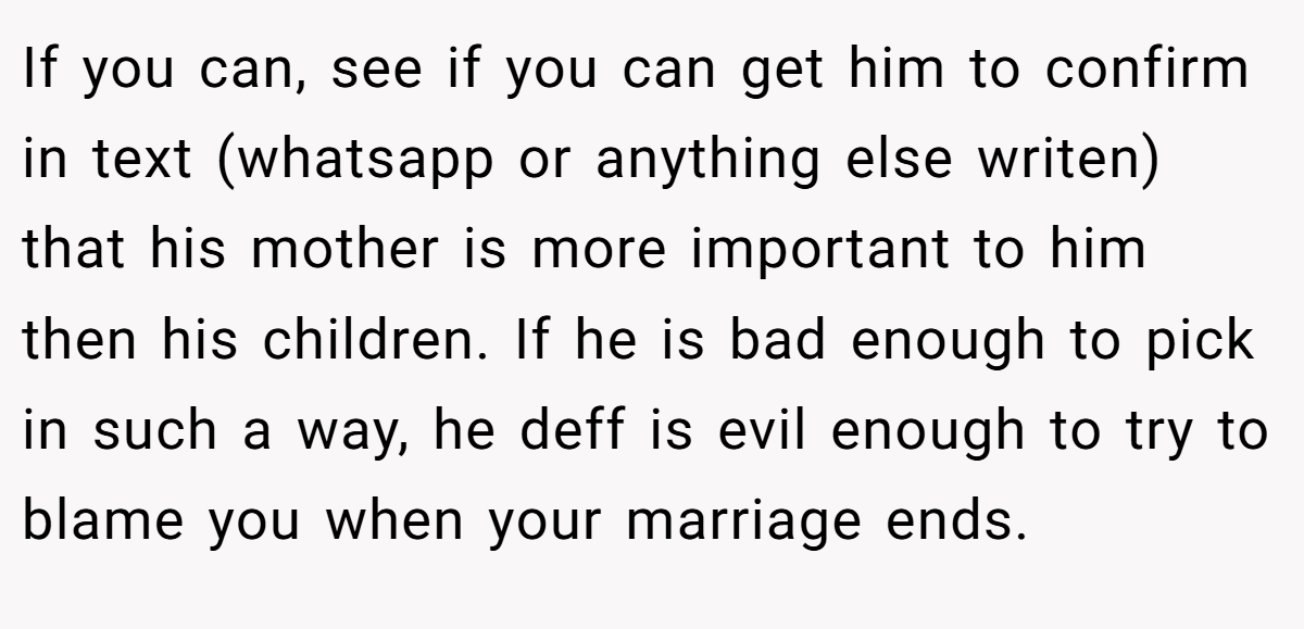If you can, see if you can get him to confirm in text (whatsapp or anything else writen) that his mother is more important to him then his children. If he is bad enough to pick in such a way, he deff is evil enough to try to blame you when your marriage ends.