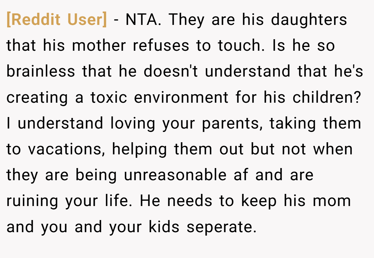 [Reddit User] − NTA. They are his daughters that his mother refuses to touch. Is he so brainless that he doesn't understand that he's creating a toxic environment for his children? I understand loving your parents, taking them to vacations, helping them out but not when they are being unreasonable af and are ruining your life. He needs to keep his mom and you and your kids seperate.