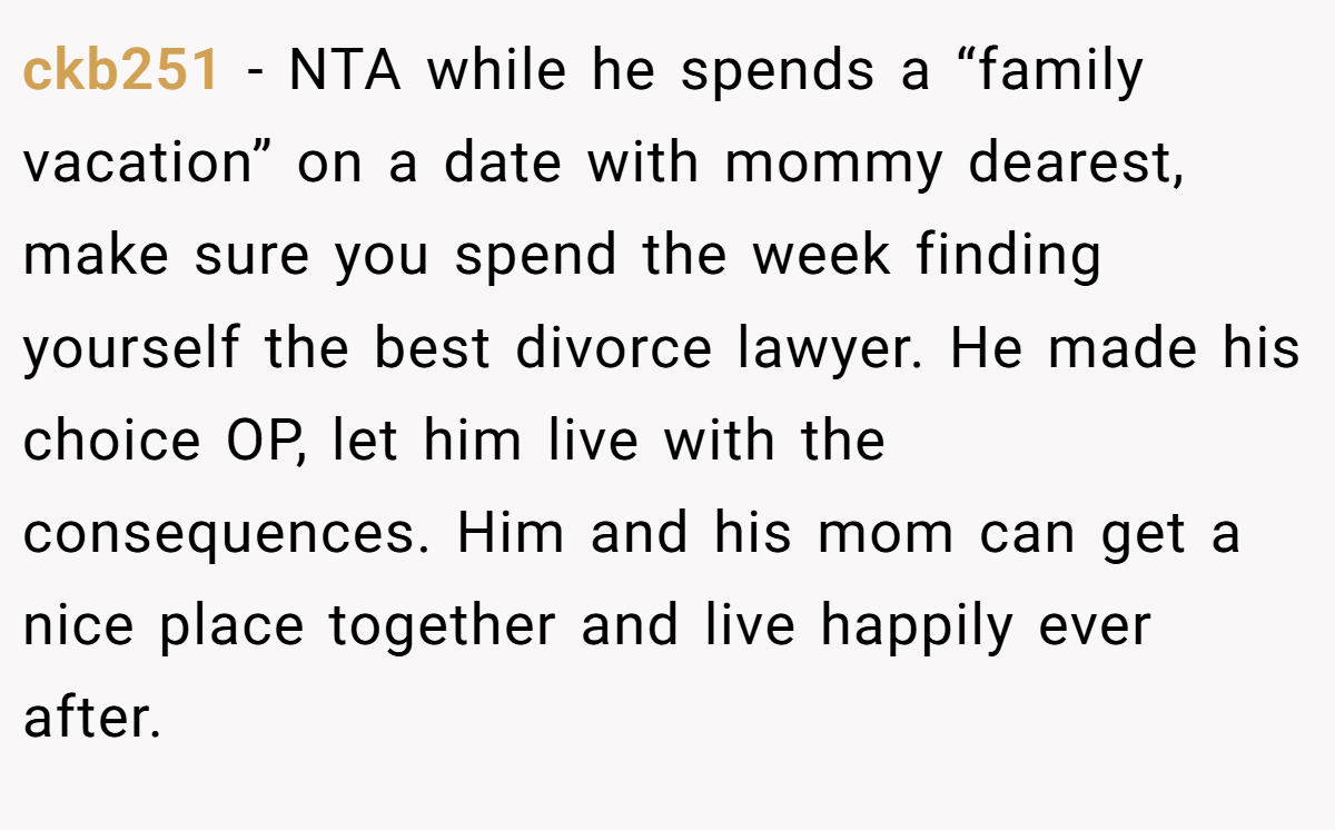 ckb251 − NTA while he spends a “family vacation” on a date with mommy dearest, make sure you spend the week finding yourself the best divorce lawyer. He made his choice OP, let him live with the consequences. Him and his mom can get a nice place together and live happily ever after.