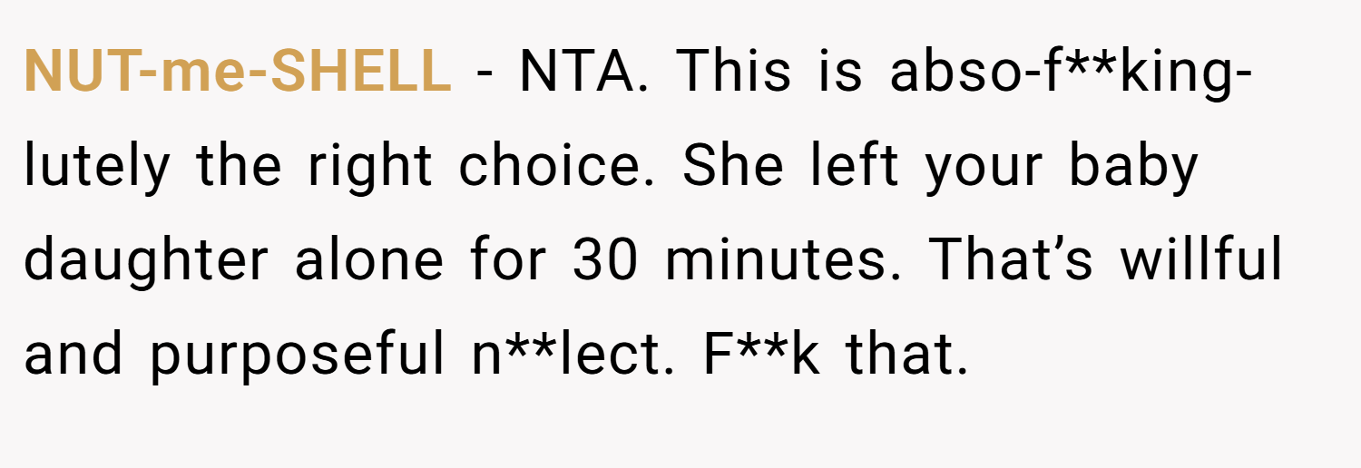 NUT-me-SHELL − NTA. This is abso-f**king-lutely the right choice. She left your baby daughter alone for 30 minutes. That’s willful and purposeful n**lect. F**k that.