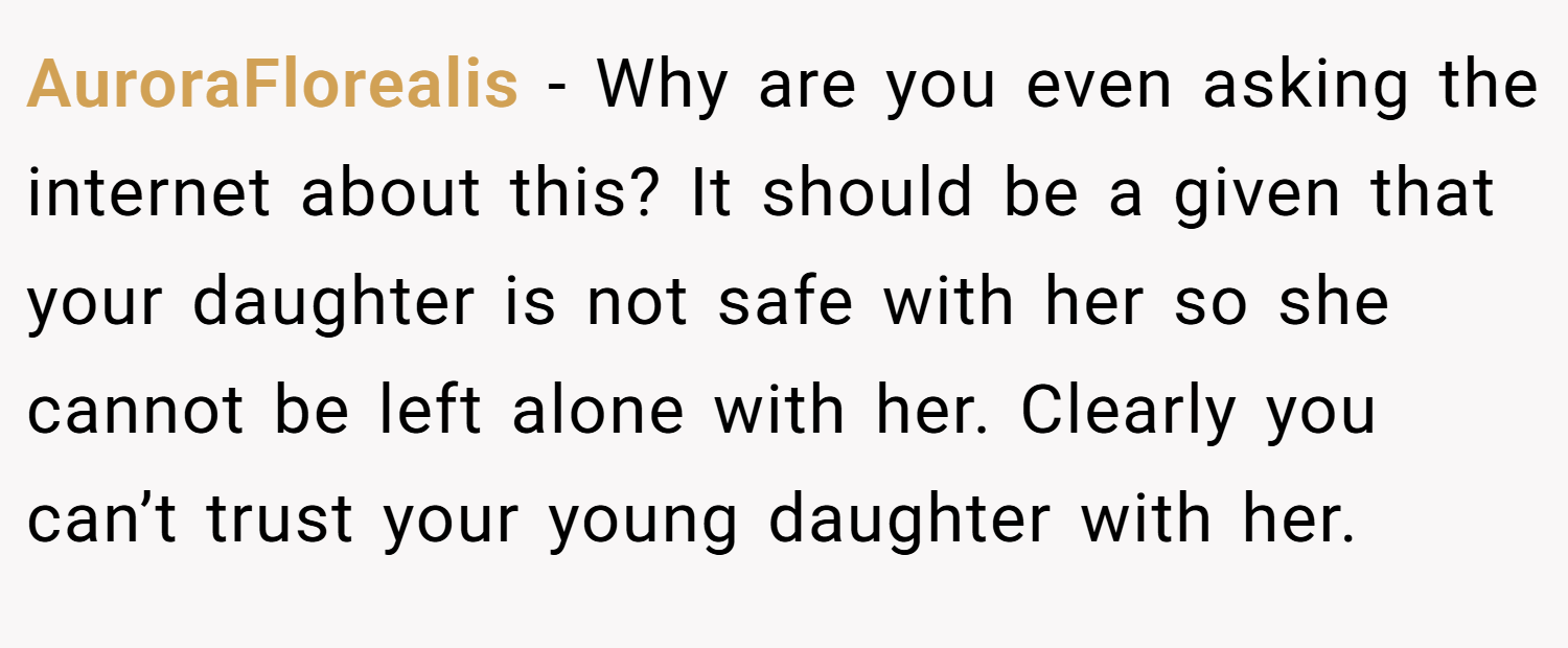 AuroraFlorealis − Why are you even asking the internet about this? It should be a given that your daughter is not safe with her so she cannot be left alone with her. Clearly you can’t trust your young daughter with her.