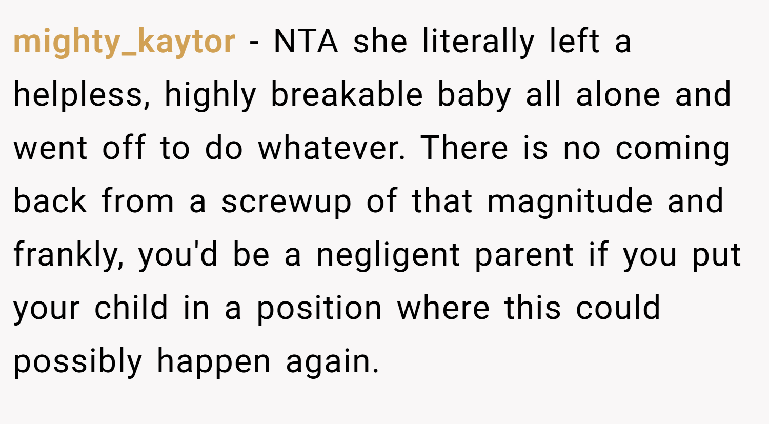 mighty_kaytor − NTA she literally left a helpless, highly breakable baby all alone and went off to do whatever. There is no coming back from a screwup of that magnitude and frankly, you'd be a negligent parent if you put your child in a position where this could possibly happen again.