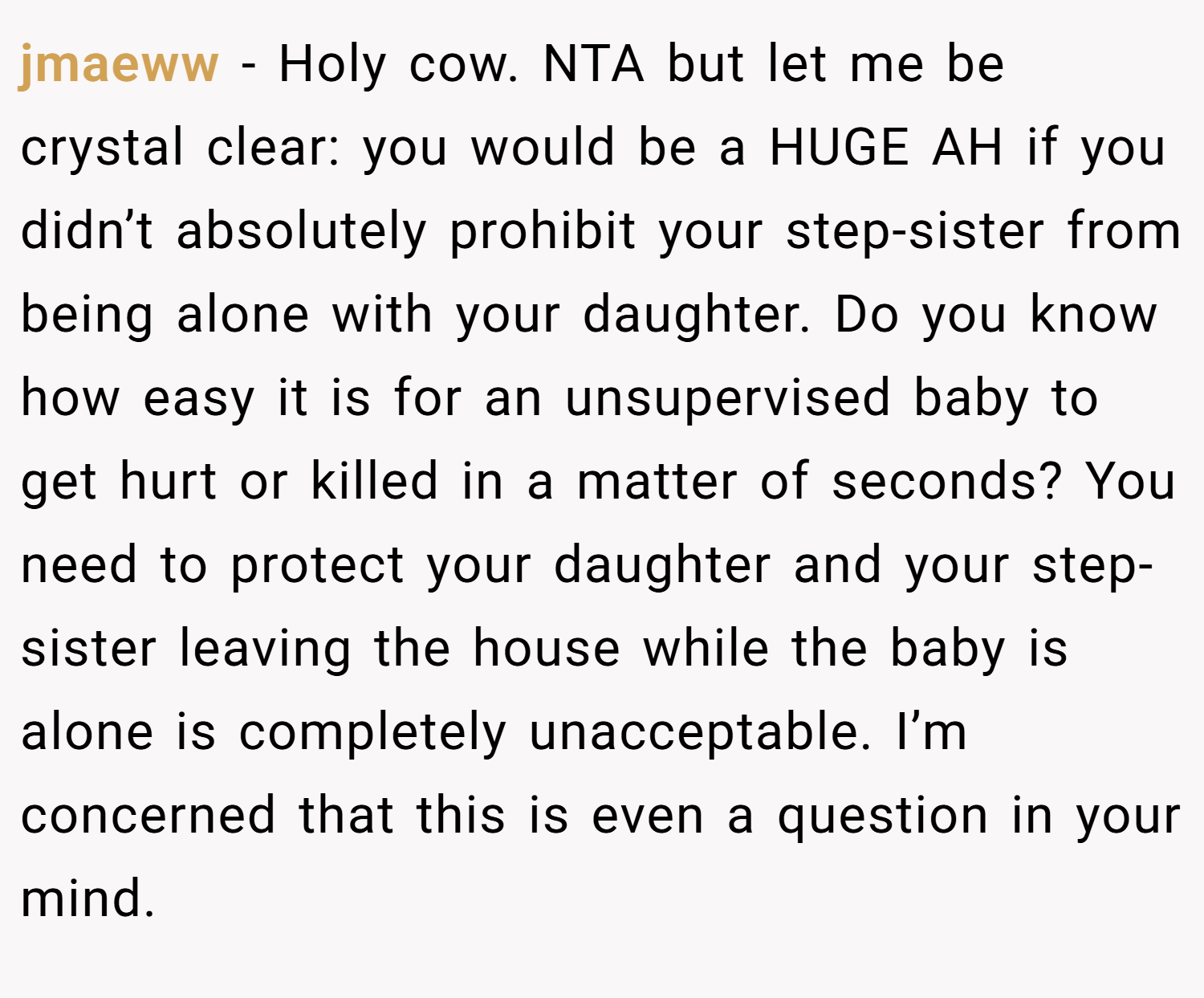 jmaeww − Holy cow. NTA but let me be crystal clear: you would be a HUGE AH if you didn’t absolutely prohibit your step-sister from being alone with your daughter. Do you know how easy it is for an unsupervised baby to get hurt or killed in a matter of seconds? You need to protect your daughter and your step-sister leaving the house while the baby is alone is completely unacceptable. I’m concerned that this is even a question in your mind.