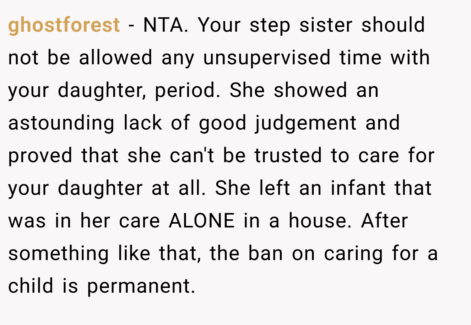 ghostforest − NTA. Your step sister should not be allowed any unsupervised time with your daughter, period. She showed an astounding lack of good judgement and proved that she can't be trusted to care for your daughter at all. She left an infant that was in her care ALONE in a house. After something like that, the ban on caring for a child is permanent.