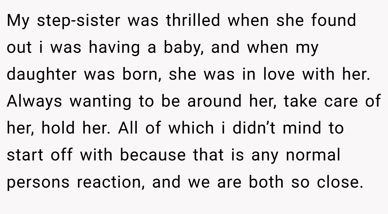 My step-sister was thrilled when she found out i was having a baby, and when my daughter was born, she was in love with her. Always wanting to be around her, take care of her, hold her. All of which i didn’t mind to start off with because that is any normal persons reaction, and we are both so close.