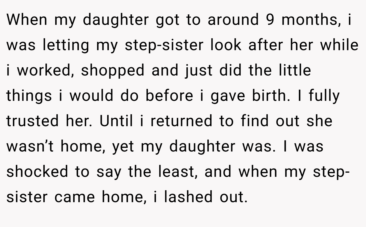 When my daughter got to around 9 months, i was letting my step-sister look after her while i worked, shopped and just did the little things i would do before i gave birth. I fully trusted her. Until i returned to find out she wasn’t home, yet my daughter was. I was shocked to say the least, and when my step-sister came home, i lashed out.