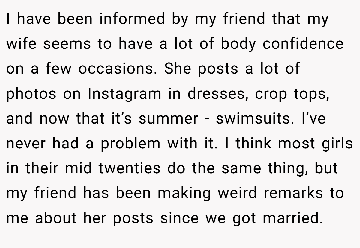 I have been informed by my friend that my wife seems to have a lot of body confidence on a few occasions. She posts a lot of photos on Instagram in dresses, crop tops, and now that it’s summer - swimsuits. I’ve never had a problem with it. I think most girls in their mid twenties do the same thing, but my friend has been making weird remarks to me about her posts since we got married.