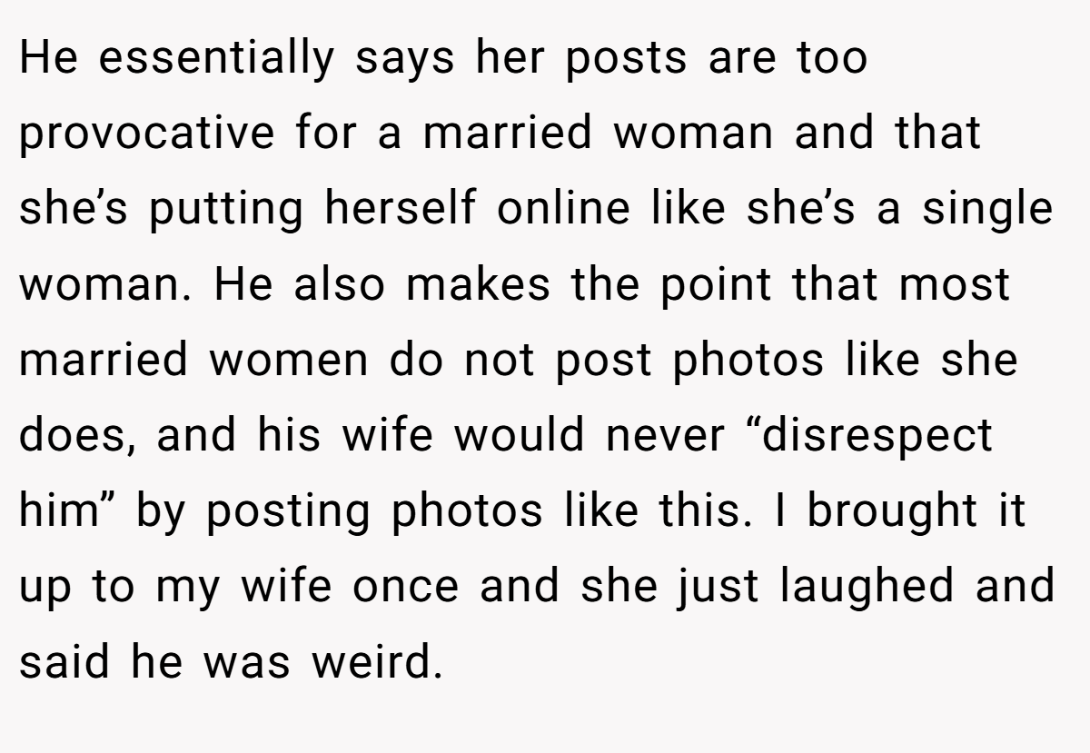 He essentially says her posts are too provocative for a married woman and that she’s putting herself online like she’s a single woman. He also makes the point that most married women do not post photos like she does, and his wife would never “disrespect him” by posting photos like this. I brought it up to my wife once and she just laughed and said he was weird.
