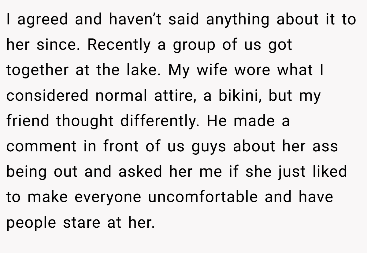I agreed and haven’t said anything about it to her since. Recently a group of us got together at the lake. My wife wore what I considered normal attire, a bikini, but my friend thought differently. He made a comment in front of us guys about her ass being out and asked her me if she just liked to make everyone uncomfortable and have people stare at her.