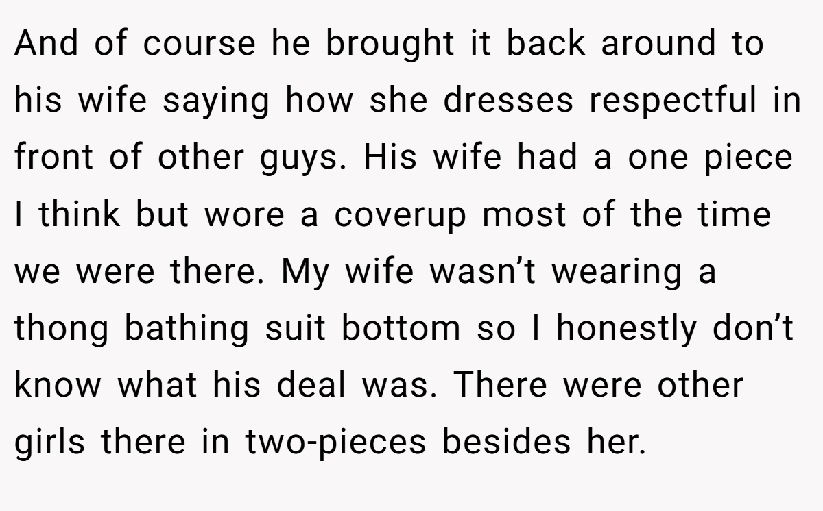 And of course he brought it back around to his wife saying how she dresses respectful in front of other guys. His wife had a one piece I think but wore a coverup most of the time we were there. My wife wasn’t wearing a thong bathing suit bottom so I honestly don’t know what his deal was. There were other girls there in two-pieces besides her.