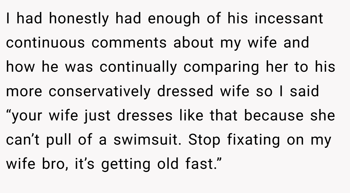 I had honestly had enough of his incessant continuous comments about my wife and how he was continually comparing her to his more conservatively dressed wife so I said “your wife just dresses like that because she can’t pull of a swimsuit. Stop fixating on my wife bro, it’s getting old fast.”