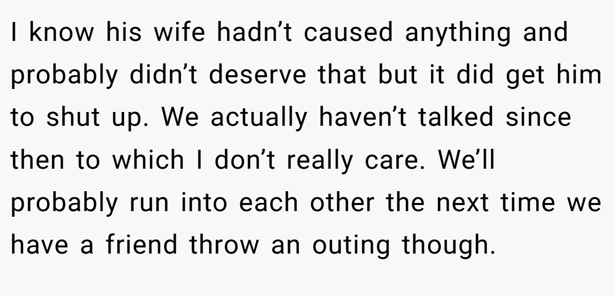 I know his wife hadn’t caused anything and probably didn’t deserve that but it did get him to shut up. We actually haven’t talked since then to which I don’t really care. We’ll probably run into each other the next time we have a friend throw an outing though.