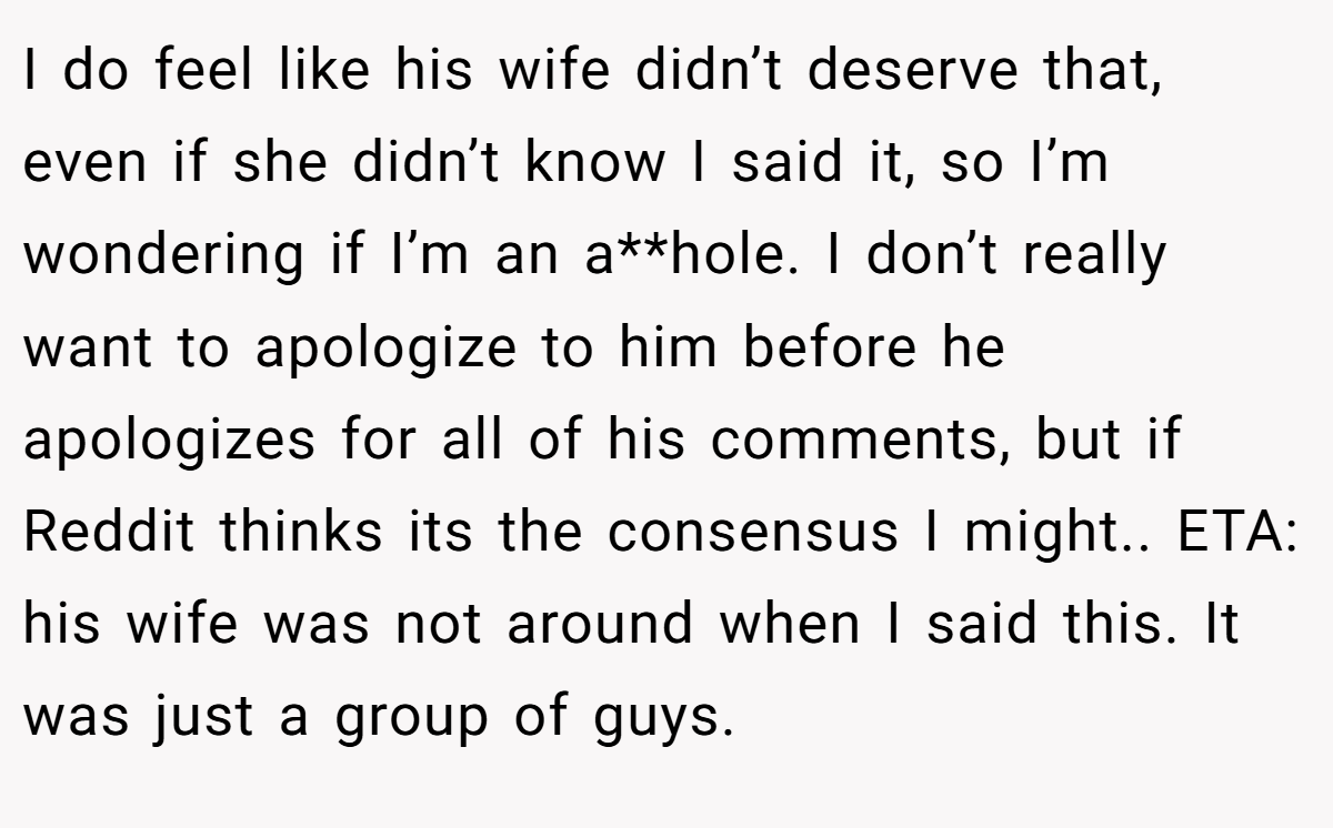 I do feel like his wife didn’t deserve that, even if she didn’t know I said it, so I’m wondering if I’m an a**hole. I don’t really want to apologize to him before he apologizes for all of his comments, but if Reddit thinks its the consensus I might.. ETA: his wife was not around when I said this. It was just a group of guys.