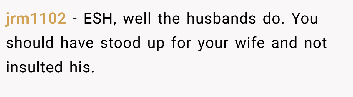 jrm1102 − ESH, well the husbands do. You should have stood up for your wife and not insulted his.