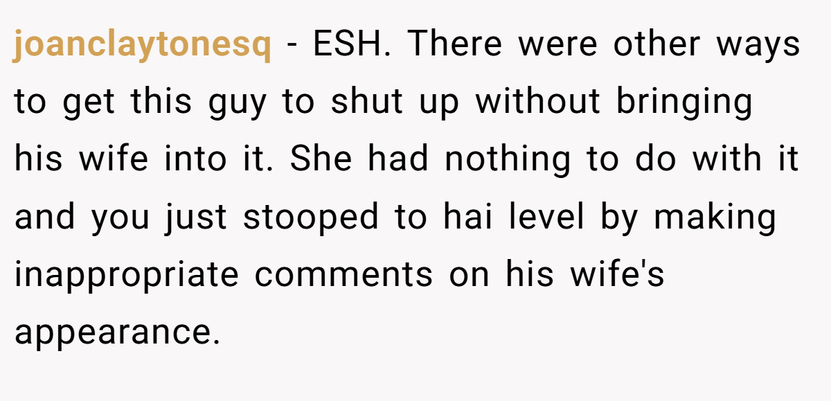 joanclaytonesq − ESH. There were other ways to get this guy to shut up without bringing his wife into it. She had nothing to do with it and you just stooped to hai level by making inappropriate comments on his wife's appearance.