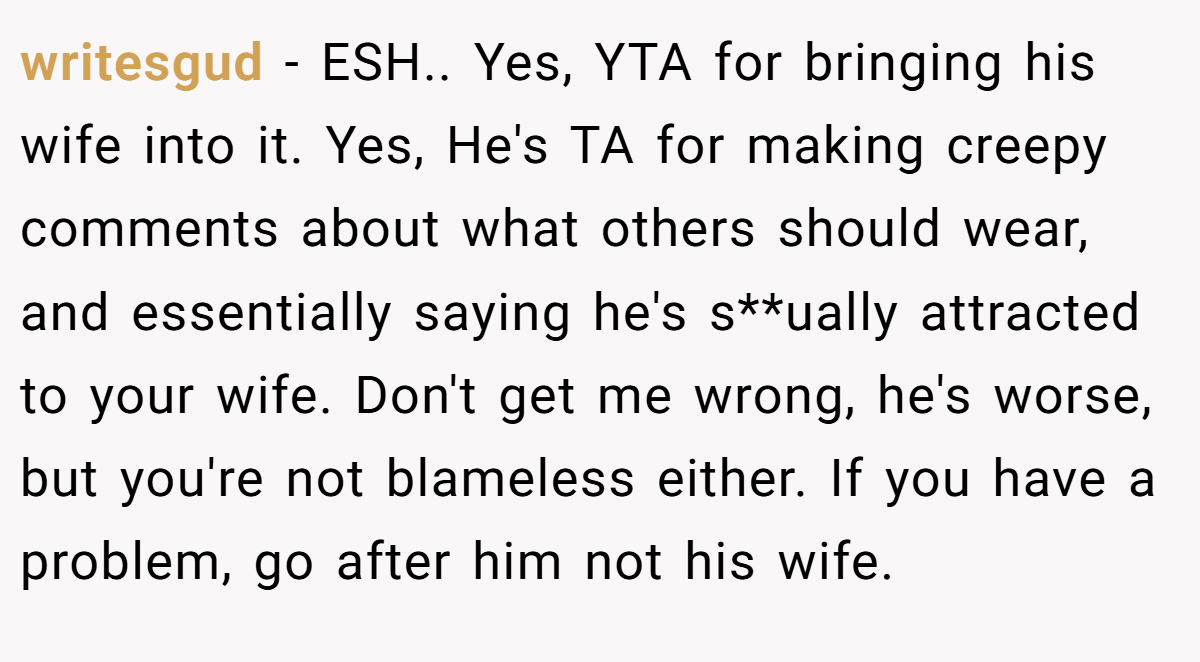 writesgud − ESH.. Yes, YTA for bringing his wife into it. Yes, He's TA for making creepy comments about what others should wear, and essentially saying he's s**ually attracted to your wife. Don't get me wrong, he's worse, but you're not blameless either. If you have a problem, go after him not his wife.