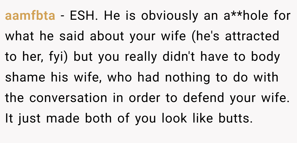 aamfbta − ESH. He is obviously an a**hole for what he said about your wife (he's attracted to her, fyi) but you really didn't have to body shame his wife, who had nothing to do with the conversation in order to defend your wife. It just made both of you look like butts.