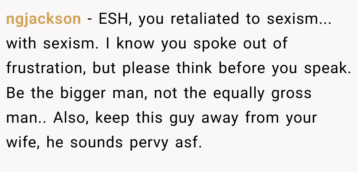 ngjackson − ESH, you retaliated to sexism... with sexism. I know you spoke out of frustration, but please think before you speak. Be the bigger man, not the equally gross man.. Also, keep this guy away from your wife, he sounds pervy asf.