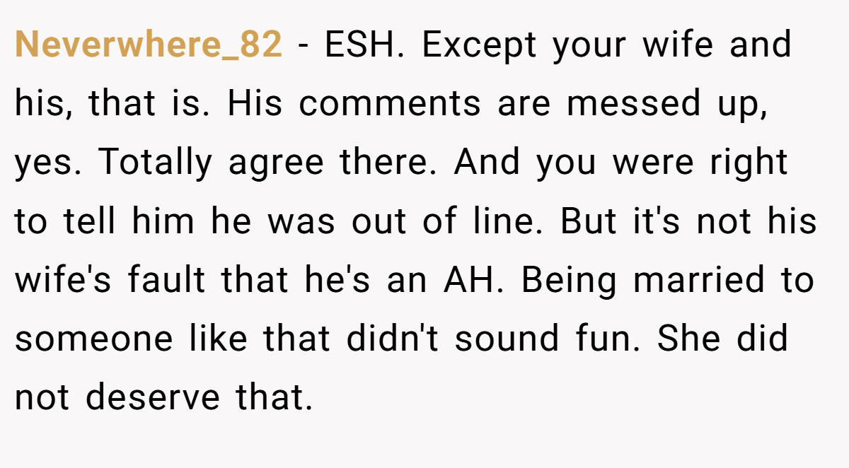 Neverwhere_82 − ESH. Except your wife and his, that is. His comments are messed up, yes. Totally agree there. And you were right to tell him he was out of line. But it's not his wife's fault that he's an AH. Being married to someone like that didn't sound fun. She did not deserve that.