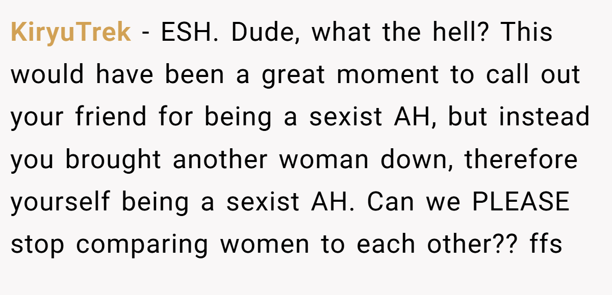 KiryuTrek − ESH. Dude, what the hell? This would have been a great moment to call out your friend for being a sexist AH, but instead you brought another woman down, therefore yourself being a sexist AH. Can we PLEASE stop comparing women to each other?? ffs