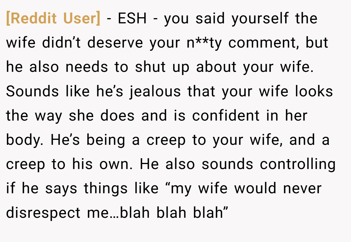 [Reddit User] − ESH - you said yourself the wife didn’t deserve your n**ty comment, but he also needs to shut up about your wife. Sounds like he’s jealous that your wife looks the way she does and is confident in her body. He’s being a creep to your wife, and a creep to his own. He also sounds controlling if he says things like “my wife would never disrespect me…blah blah blah”