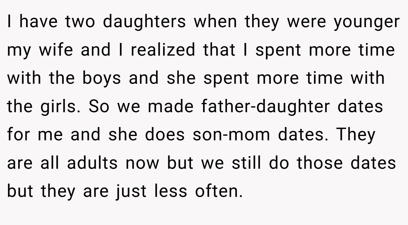 I have two daughters when they were younger my wife and I realized that I spent more time with the boys and she spent more time with the girls. So we made father-daughter dates for me and she does son-mom dates. They are all adults now but we still do those dates but they are just less often.