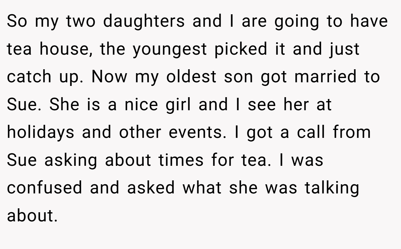 So my two daughters and I are going to have tea house, the youngest picked it and just catch up. Now my oldest son got married to Sue. She is a nice girl and I see her at holidays and other events. I got a call from Sue asking about times for tea. I was confused and asked what she was talking about.