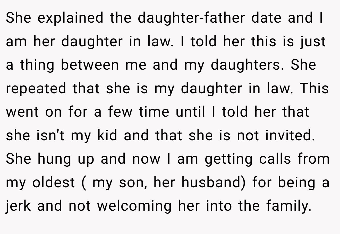 She explained the daughter-father date and I am her daughter in law. I told her this is just a thing between me and my daughters. She repeated that she is my daughter in law. This went on for a few time until I told her that she isn’t my kid and that she is not invited. She hung up and now I am getting calls from my oldest ( my son, her husband) for being a jerk and not welcoming her into the family.