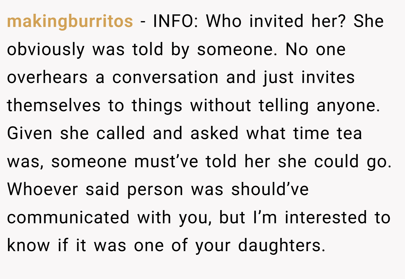 makingburritos - INFO: Who invited her? She obviously was told by someone. No one overhears a conversation and just invites themselves to things without telling anyone. Given she called and asked what time tea was, someone must’ve told her she could go. Whoever said person was should’ve communicated with you, but I’m interested to know if it was one of your daughters.