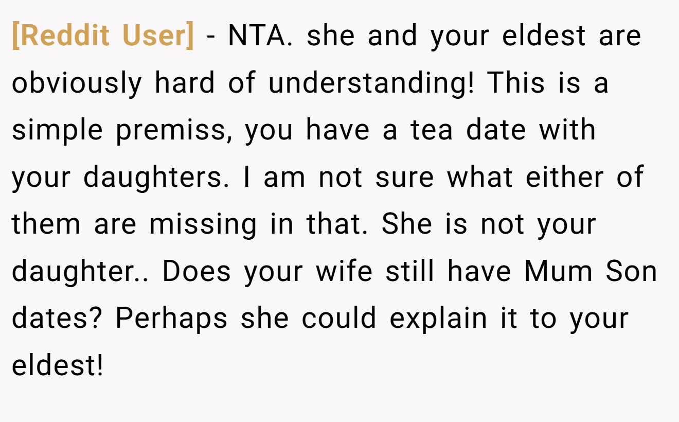 [Reddit User] - NTA. she and your eldest are obviously hard of understanding! This is a simple premiss, you have a tea date with your daughters. I am not sure what either of them are missing in that. She is not your daughter.. Does your wife still have Mum Son dates? Perhaps she could explain it to your eldest!