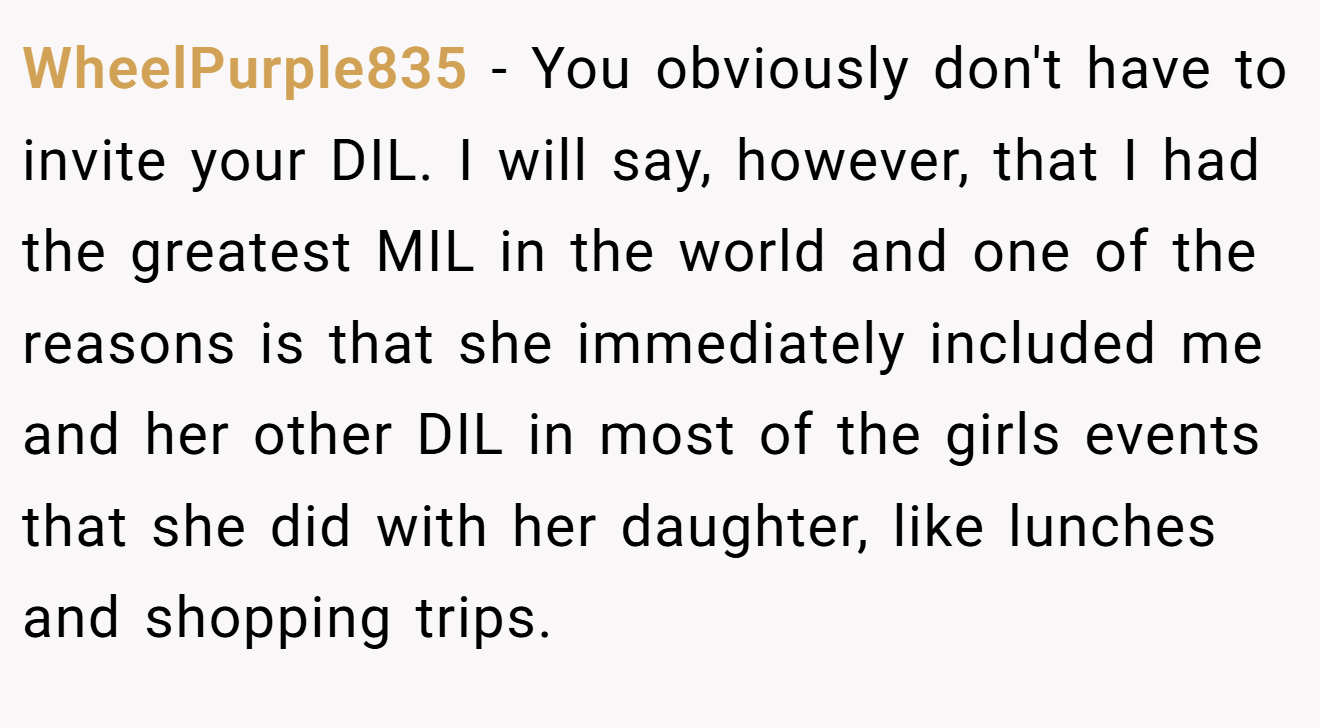 WheelPurple835 - You obviously don't have to invite your DIL. I will say, however, that I had the greatest MIL in the world and one of the reasons is that she immediately included me and her other DIL in most of the girls events that she did with her daughter, like lunches and shopping trips.