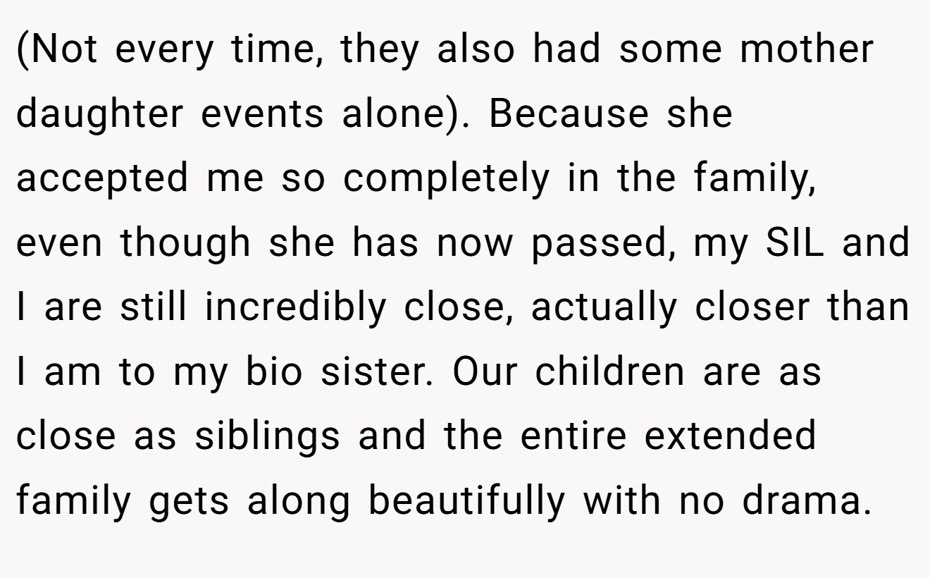 (Not every time, they also had some mother daughter events alone). Because she accepted me so completely in the family, even though she has now passed, my SIL and I are still incredibly close, actually closer than I am to my bio sister. Our children are as close as siblings and the entire extended family gets along beautifully with no drama.