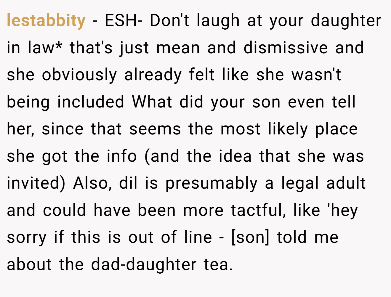 lestabbity - ESH- Don't laugh at your daughter in law* that's just mean and dismissive and she obviously already felt like she wasn't being included What did your son even tell her, since that seems the most likely place she got the info (and the idea that she was invited) Also, dil is presumably a legal adult and could have been more tactful, like 'hey sorry if this is out of line - [son] told me about the dad-daughter tea.