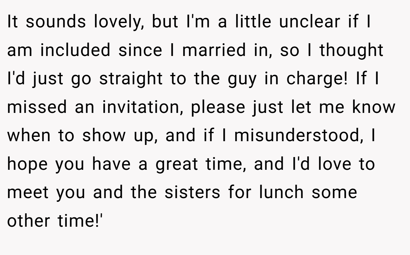 It sounds lovely, but I'm a little unclear if I am included since I married in, so I thought I'd just go straight to the guy in charge! If I missed an invitation, please just let me know when to show up, and if I misunderstood, I hope you have a great time, and I'd love to meet you and the sisters for lunch some other time!'