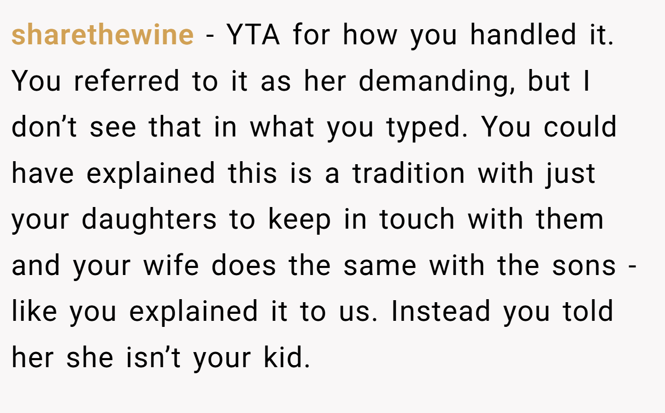 sharethewine - YTA for how you handled it. You referred to it as her demanding, but I don’t see that in what you typed. You could have explained this is a tradition with just your daughters to keep in touch with them and your wife does the same with the sons - like you explained it to us. Instead you told her she isn’t your kid.