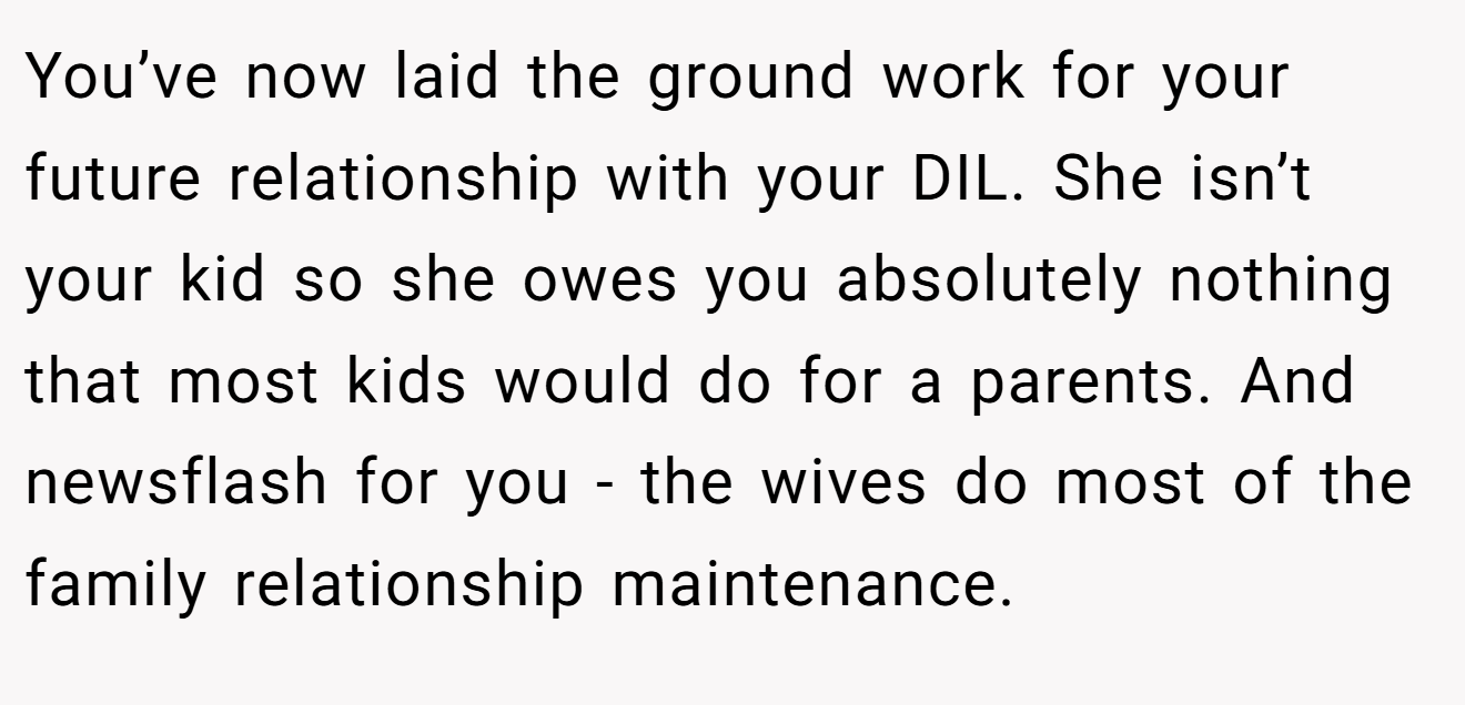You’ve now laid the ground work for your future relationship with your DIL. She isn’t your kid so she owes you absolutely nothing that most kids would do for a parents. And newsflash for you - the wives do most of the family relationship maintenance.